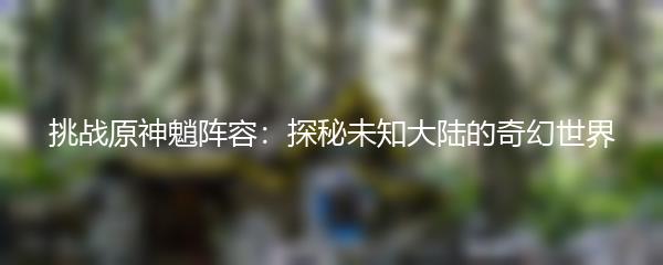 挑战原神魈阵容：探秘未知大陆的奇幻世界