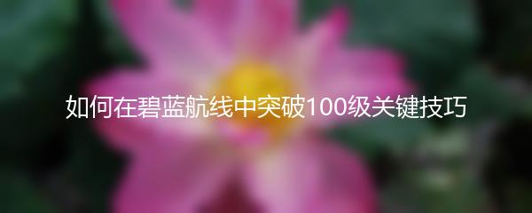 如何在碧蓝航线中突破100级关键技巧