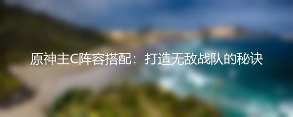 原神主C阵容搭配：打造无敌战队的秘诀