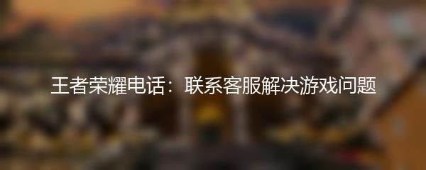 王者荣耀电话：联系客服解决游戏问题