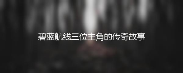 碧蓝航线三位主角的传奇故事