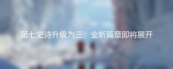 第七史诗升级为三：全新篇章即将展开