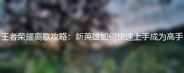 王者荣耀离歌攻略：新英雄如何快速上手成为高手