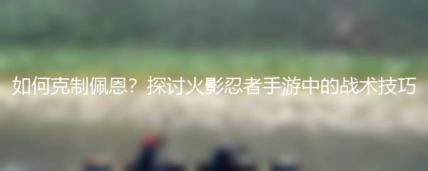 如何克制佩恩？探讨火影忍者手游中的战术技巧