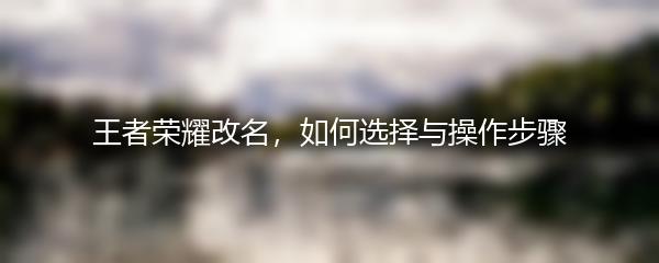 王者荣耀改名，如何选择与操作步骤