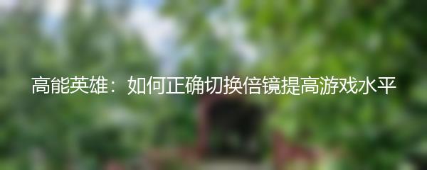 高能英雄：如何正确切换倍镜提高游戏水平