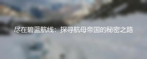 尽在碧蓝航线：探寻航母帝国的秘密之路