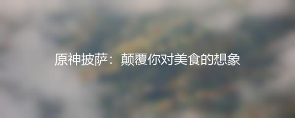 原神披萨：颠覆你对美食的想象