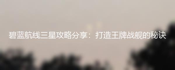 碧蓝航线三星攻略分享：打造王牌战舰的秘诀