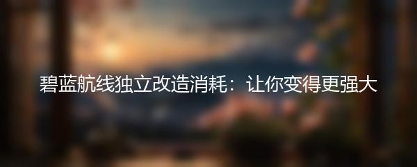 碧蓝航线独立改造消耗：让你变得更强大