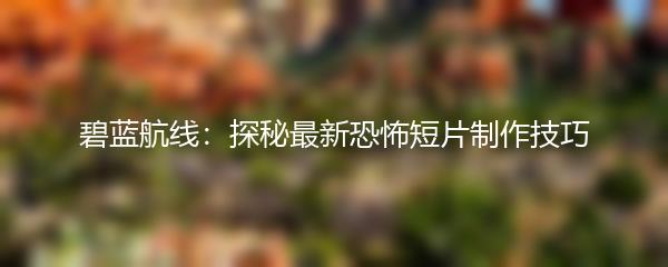 碧蓝航线：探秘最新恐怖短片制作技巧