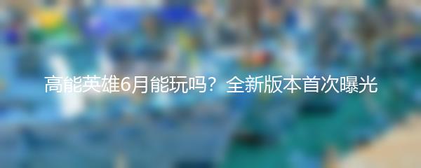 高能英雄6月能玩吗？全新版本首次曝光