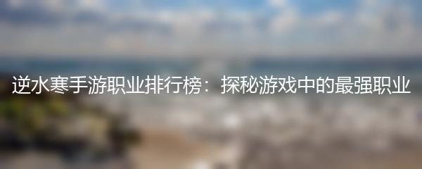 逆水寒手游职业排行榜：探秘游戏中的最强职业