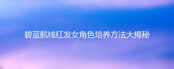 碧蓝航线红发女角色培养方法大揭秘