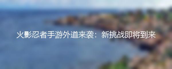 火影忍者手游外道来袭：新挑战即将到来