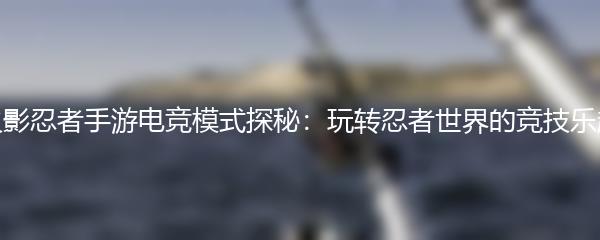 火影忍者手游电竞模式探秘：玩转忍者世界的竞技乐趣