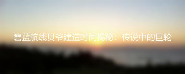 碧蓝航线贝爷建造时间揭秘：传说中的巨轮