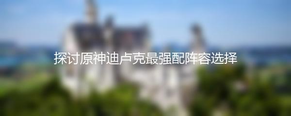 探讨原神迪卢克最强配阵容选择