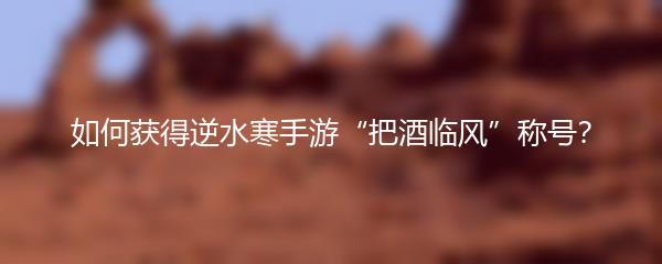 如何获得逆水寒手游“把酒临风”称号？