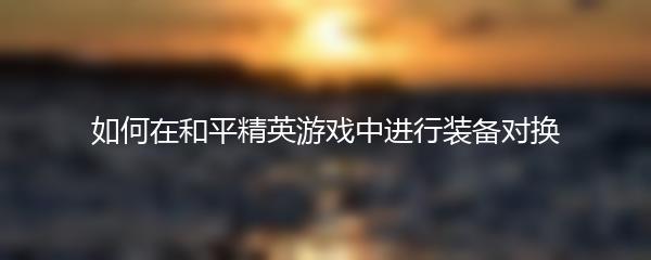 如何在和平精英游戏中进行装备对换