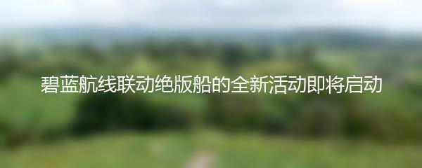 碧蓝航线联动绝版船的全新活动即将启动