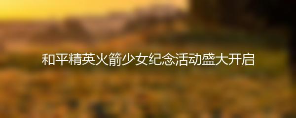 和平精英火箭少女纪念活动盛大开启