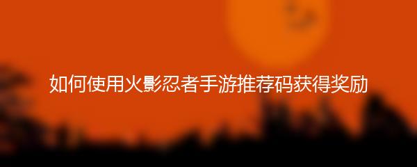 如何使用火影忍者手游推荐码获得奖励