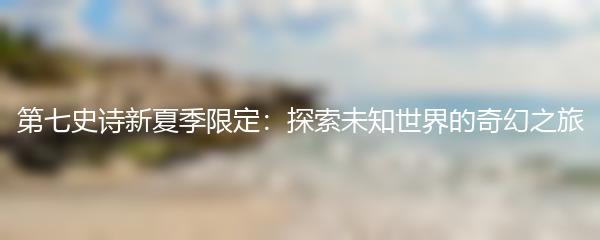 第七史诗新夏季限定：探索未知世界的奇幻之旅