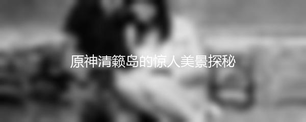 原神清籁岛的惊人美景探秘