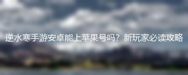 逆水寒手游安卓能上苹果号吗？新玩家必读攻略