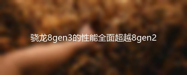 骁龙8gen3的性能全面超越8gen2