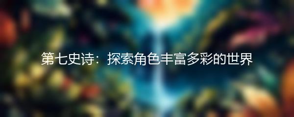 第七史诗：探索角色丰富多彩的世界