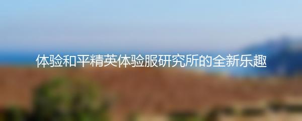 体验和平精英体验服研究所的全新乐趣