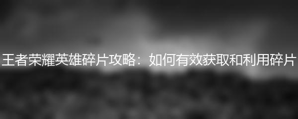 王者荣耀英雄碎片攻略：如何有效获取和利用碎片