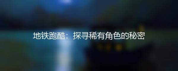 地铁跑酷：探寻稀有角色的秘密