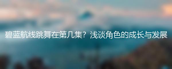 碧蓝航线跳舞在第几集？浅谈角色的成长与发展