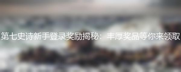 第七史诗新手登录奖励揭秘：丰厚奖品等你来领取