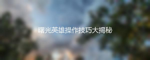 曙光英雄操作技巧大揭秘