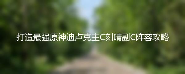 打造最强原神迪卢克主C刻晴副C阵容攻略