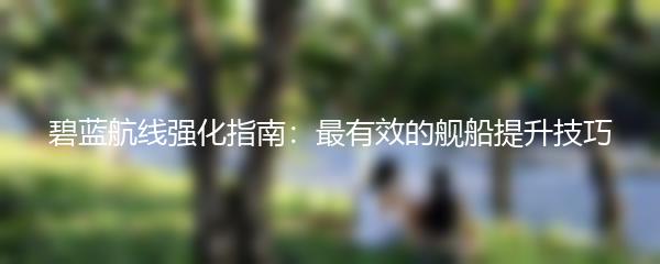 碧蓝航线强化指南：最有效的舰船提升技巧