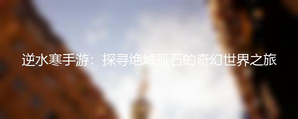 逆水寒手游：探寻绝域孤石的奇幻世界之旅