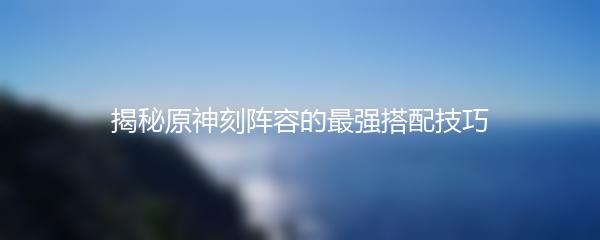 揭秘原神刻阵容的最强搭配技巧