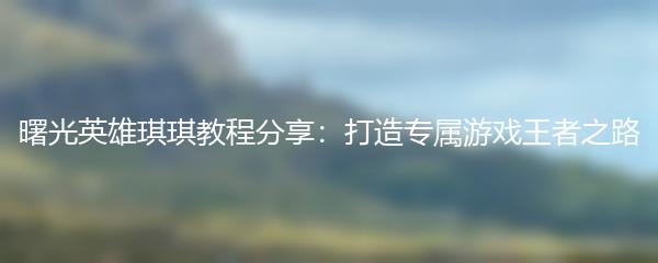 曙光英雄琪琪教程分享：打造专属游戏王者之路