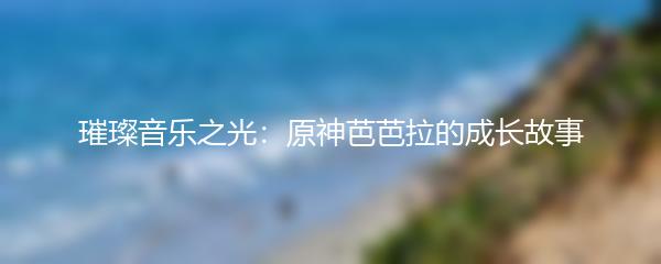 璀璨音乐之光：原神芭芭拉的成长故事