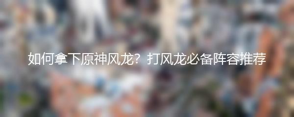如何拿下原神风龙？打风龙必备阵容推荐