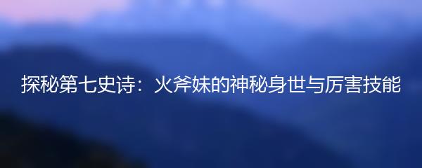 探秘第七史诗：火斧妹的神秘身世与厉害技能