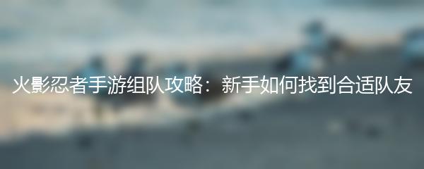 火影忍者手游组队攻略：新手如何找到合适队友