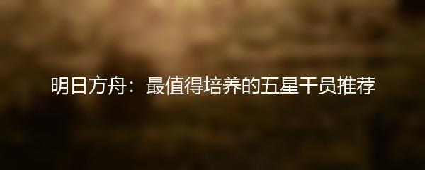 明日方舟：最值得培养的五星干员推荐