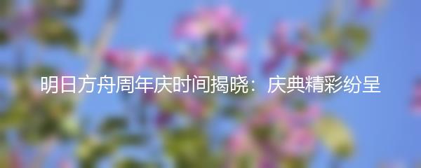 明日方舟周年庆时间揭晓：庆典精彩纷呈