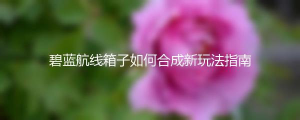 碧蓝航线箱子如何合成新玩法指南